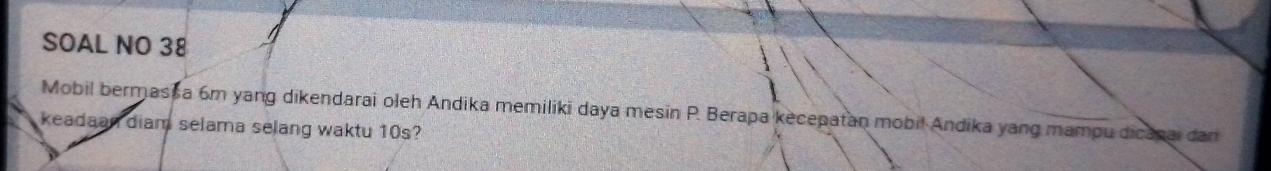 SOAL NO 38 
Mobil bermas a 6m yang dikendarai oleh Andika memiliki daya mesin P. Berapa kecepatan mobil Andika yang mampu dicapai dan 
keadaan diam selama selang waktu 10s?