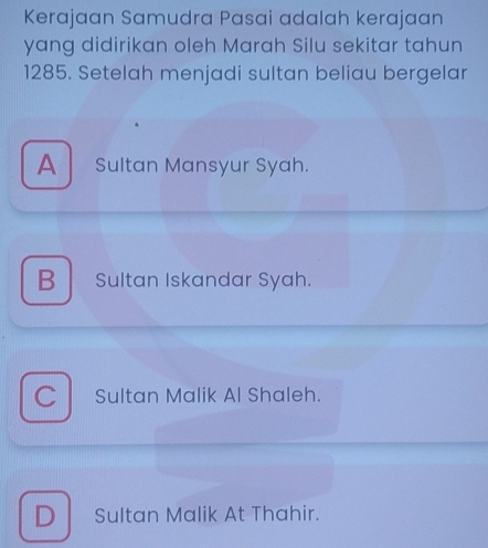 Kerajaan Samudra Pasai adalah kerajaan
yang didirikan oleh Marah Silu sekitar tahun
1285. Setelah menjadi sultan beliau bergelar
A Sultan Mansyur Syah.
B Sultan Iskandar Syah.
C Sultan Malik Al Shaleh.
D Sultan Malik At Thahir.