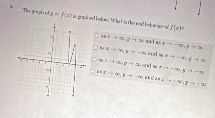 The graph of y=f(x) is graphed below. What is the end behavior of
f(x) ?
as xto ∈fty , yto ∈fty and as xto -∈fty , yto ∈fty
as xto ∈fty , yto -∈fty and as xto -∈fty , yto ∈fty
as xto ∈fty , yto ∈fty and as xto -∈fty , yto -∈fty
as xto ∈fty , yto -∈fty and as xto -∈fty , yto -∈fty