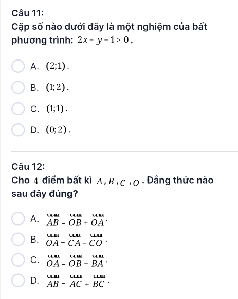 Cặp số nào dưới đây là một nghiệm của bất
phương trình: 2x-y-1>0.
A. (2;1).
B. (1;2).
C. (1;1).
D. (0;2). 
Câu 12:
Cho 4 điểm bất kì A, B ,C 10 . Đẳng thức nào
sau đây đúng?
A. beginarrayr uuu AB=ouu&u AB+OAendarray.
B. beginarrayr uu OAendarray =beginarrayr uulalla CAendarray -beginarrayr uula COendarray.
C. beginarrayr uulOA=OB OBendarray -beginarrayr uu BAendarray .
D. beginarrayr uuu ABendarray =beginarrayr uun ACendarray +beginarrayr uu BCendarray.