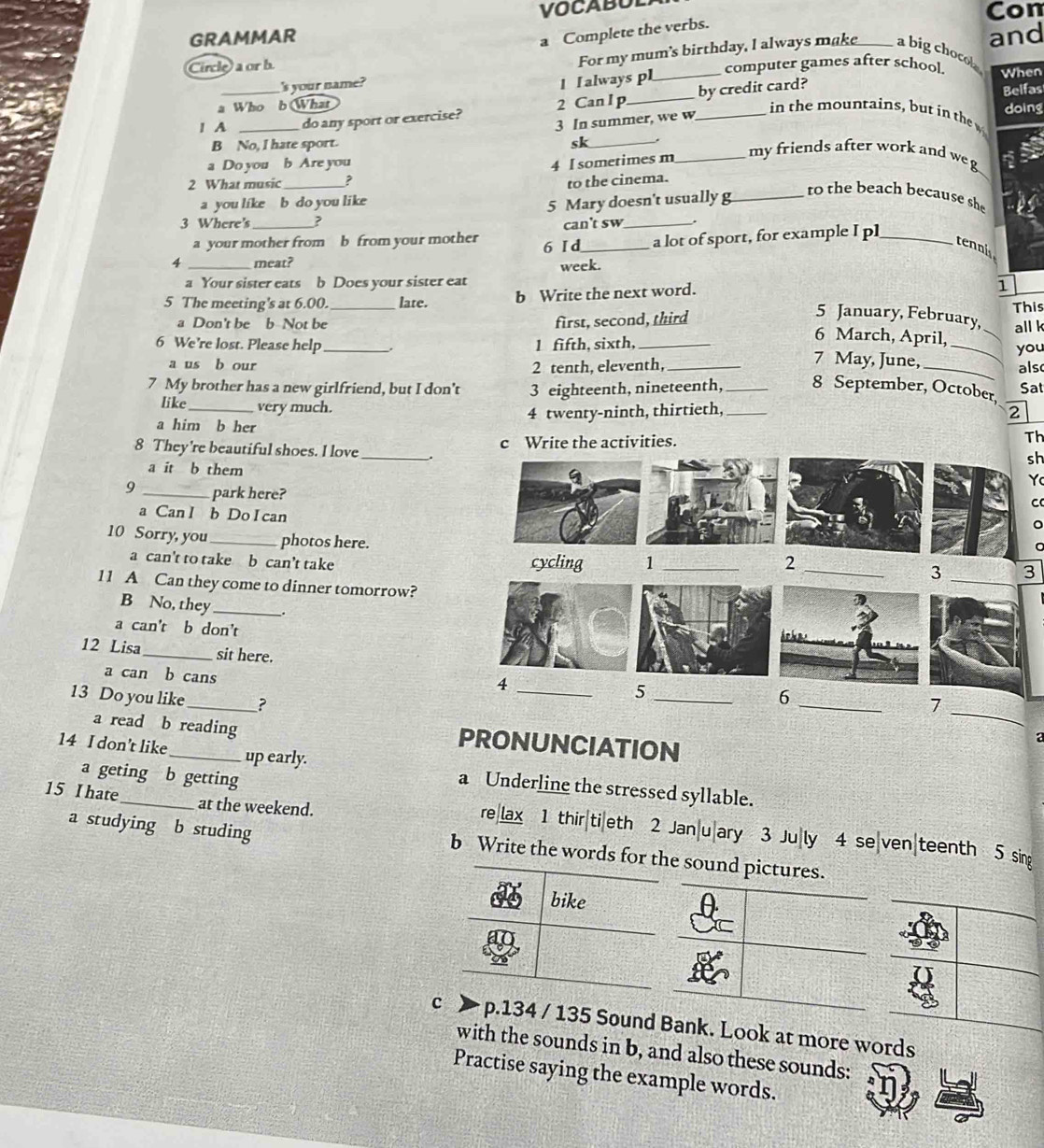 VOCABOL Con
a Complete the verbs.
GRAMMAR _and
For my mum's birthday, I always make a bigchocol
Circle) a or b _computer games after school. When
's your name?
l I always pl
1 A_ _do any sport or exercise? 2 Can l p_ _by credit card?
Belfas
a Who b What in the mountains, but in the doing
3 In summer, we w
B No, I hate sport. sk_
a Do you b Are you
4 I sometimes m_ my friends after work and w  
2 What music _to the cinema.
a you like b do you like
3 Where's _? 5 Mary doesn't usually g
to the beach because sh
a your mother from b from your mother 6 I d can't sw
a lot of sport, for example I pl_
tennis
4 _meat?
a Your sister eats b Does your sister eat week.
5 The meeting's at 6.00. _late. b Write the next word.
1
_
5 January, February,
a Don't be b Not be first, second, third This all k
6 March, April,
6 We're lost. Please help _1 fifth, sixth,_ 7 May, June,_
a us b our 2 tenth, eleventh, you
7 My brother has a new girlfriend, but I don’t 3 eighteenth, nineteenth,_ 8 September, October, als Sat
like very much.
a him b her 4 twenty-ninth, thirtieth, _2
8 They're beautiful shoes. I love _c Write the activities. Th
sh
a it b them
Y
9 _park here?
C
a Can I b Do I can
a
10 Sorry, you_ photos here. _2 _3
a can't to take b can’t take cycling 1
_3
11 A Can they come to dinner tomorrow?
B No, they_
a can't b don't
12 Lisa_ sit here.
4
_
a can b cans
_
_5
_
13 Do you like_ ?
6
7
a read b reading PRONUNCIATION
a
14 I don’t like_ up early. a Underline the stressed syllable.
a geting b getting
15 I hate_ at the weekend.
a studying b studing
reax 1 thir|ti|eth 2 Jan|u|ary 3 Ju|ly 4 se|ven|teenth 5
b Write the word
nd also these sounds:
Practise saying the example words.