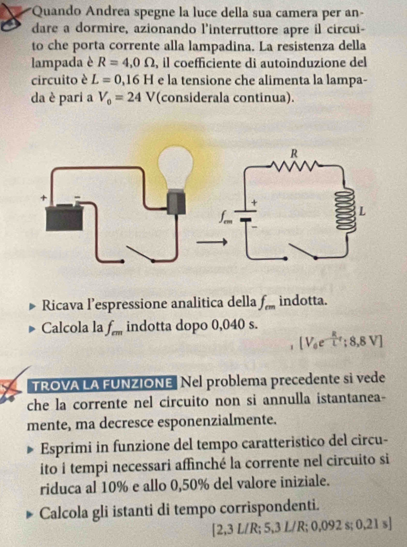 Quando Andrea spegne la luce della sua camera per an- 
dare a dormire, azionando l'interruttore apre il circui- 
to che porta corrente alla lampadina. La resistenza della 
lampada è R=4,0Omega , il coefficiente di autoinduzione del 
circuito è L=0,16H e la tensione che alimenta la lampa- 
da è pari a V_0=24V (considerala continua). 
Ricava l’espressione analitica della f_cm indotta. 
Calcola la f_cm indotta dopo 0,040 s.
[V_0e^(-frac R)Lr;8,8V]
TROVA LA FUNZIONE Nel problema precedente si vede 
che la corrente nel circuito non si annulla istantanea- 
mente, ma decresce esponenzialmente. 
Esprimi in funzione del tempo caratteristico del circu- 
ito i tempi necessari affinché la corrente nel circuito si 
riduca al 10% e allo 0,50% del valore iniziale. 
Calcola gli istanti di tempo corrispondenti.
[2,3 L/R; 5 ,3L/R;0,092s;0,21s]