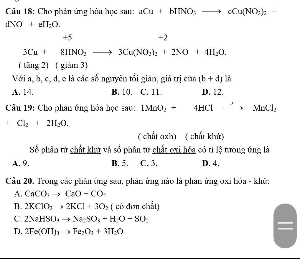 Cho phân ứng hóa học sau: aCu+bHNO_3to cCu(NO_3)_2+
dNO+eH_2O.
+5
+2
3Cu+8HNO_3to 3Cu(NO_3)_2+2NO+4H_2O. 
( tăng 2) ( giảm 3)
Với a, b, c, d, e là các số nguyên tối giản, giá trị ở ua (b+d)la
A. 14. B. 10. C. 11. D. 12.
Câu 19: Cho phản ứng hóa học sau: 1MnO_2+4HClto Nn°MnCl_2
+Cl_2+2H_2O. 
( chất oxh) ( chất khử)
Số phân tử chất khử và số phân tử chất oxi hóa có tỉ lệ tương ứng là
A. 9. B. 5. C. 3. D. 4.
Câu 20. Trong các phản ứng sau, phản ứng nào là phản ứng oxi hóa - khử:
A. CaCO_3to CaO+CO_2
B. 2KClO_3to 2KCl+3O_2 ( có đơn chất)
C. 2NaHSO_3to Na_2SO_3+H_2O+SO_2
D. 2Fe(OH)_3to Fe_2O_3+3H_2O