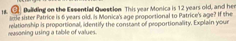 a Building on the Essential Question This year Monica is 12 years old, and her 
little sister Patrice is 6 years old. Is Monica's age proportional to Patrice's age? If the 
relationship is proportional, identify the constant of proportionality. Explain your 
reasoning using a table of values.