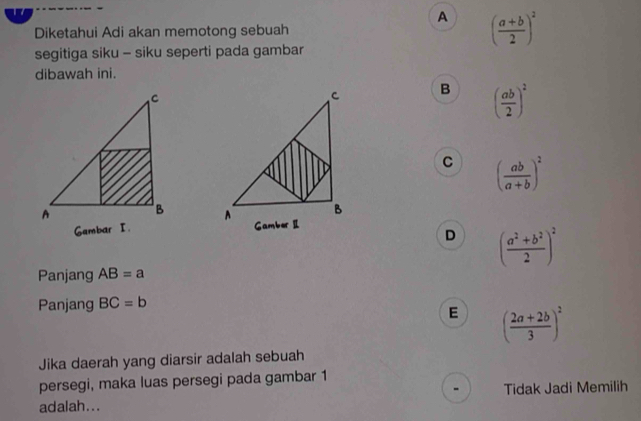 A
Diketahui Adi akan memotong sebuah ( (a+b)/2 )^2
segitiga siku - siku seperti pada gambar
dibawah ini.
B ( ab/2 )^2
C ( ab/a+b )^2

D ( (a^2+b^2)/2 )^2
Panjang AB=a
Panjang BC=b
E ( (2a+2b)/3 )^2
Jika daerah yang diarsir adalah sebuah
persegi, maka luas persegi pada gambar 1
adalah... Tidak Jadi Memilih