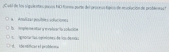 ¿Cuál de los siguientes pasos NO forma parte del proceso típico de resolución de problemás?
a. Analizar posibles soluciones
b. Implementar y evaluar la solución
ca Ignorar las opiniones de los demás
d. Identificar el problema