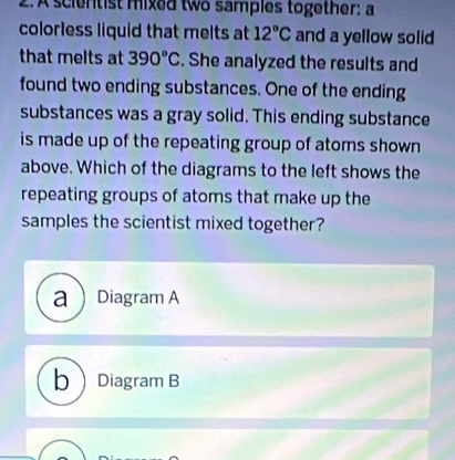 A scientist mixed two samples together: a
colorless liquid that melts at 12°C and a yellow solid
that melts at 390°C. She analyzed the results and
found two ending substances. One of the ending
substances was a gray solid. This ending substance
is made up of the repeating group of atoms shown 
above. Which of the diagrams to the left shows the
repeating groups of atoms that make up the
samples the scientist mixed together?
a  Diagram A
bDiagram B