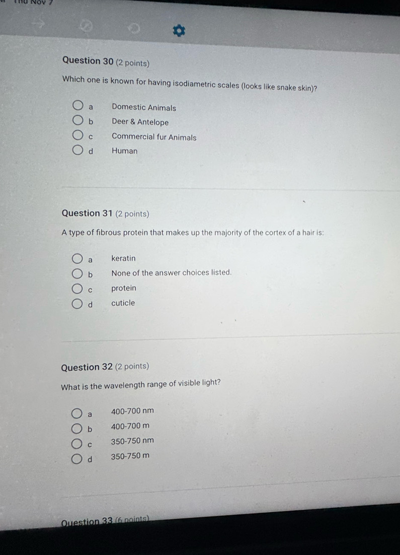 Which one is known for having isodiametric scales (looks like snake skin)?
a Domestic Animals
b Deer & Antelope
c Commercial fur Animals
d Human
Question 31 (2 points)
A type of fibrous protein that makes up the majority of the cortex of a hair is:
a keratin
bì None of the answer choices listed.
c protein
d cuticle
Question 32 (2 points)
What is the wavelength range of visible light?
a 400-700 nm
b 400-700 m
C 350-750 nm
d 350-750 m
Question 33 (6 noints)