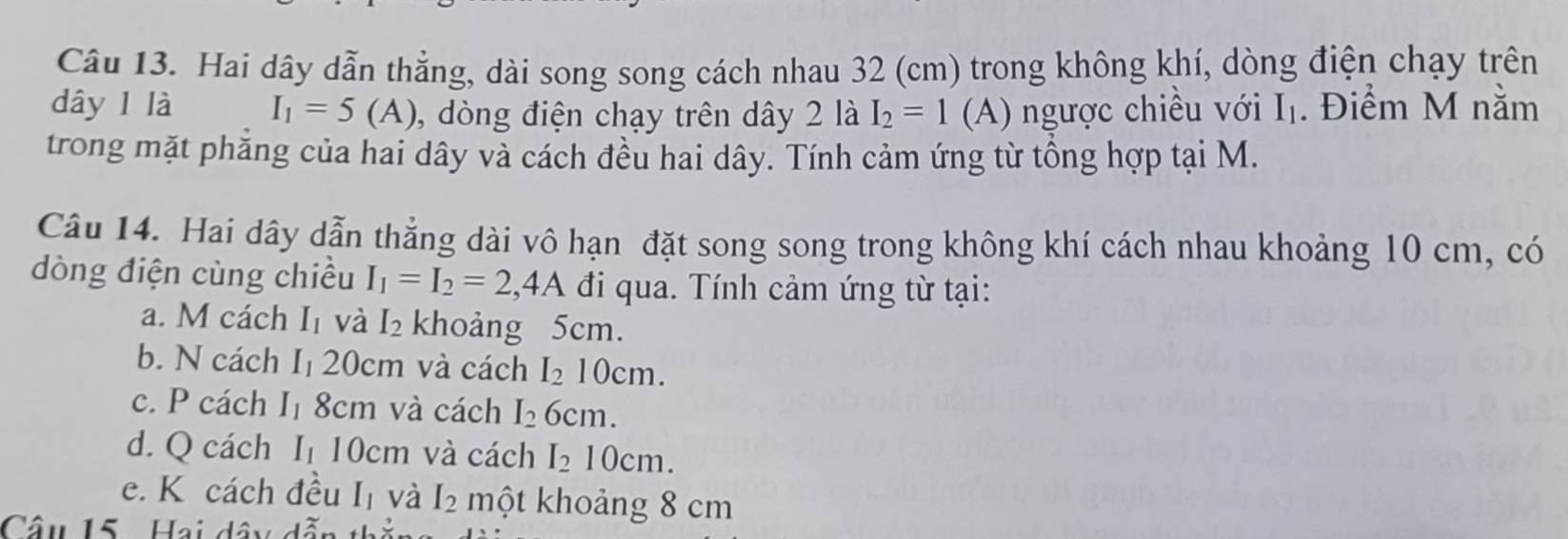 Hai dây dẫn thắng, dài song song cách nhau 32 (cm) trong không khí, dòng điện chạy trên
dây 1 là I_1=5(A) , dòng điện chạy trên dây 2 là I_2=1 (A) ngược chiều với I_1. Điểm M nằm
trong mặt phẳng của hai dây và cách đều hai dây. Tính cảm ứng từ tổng hợp tại M.
Câu 14. Hai dây dẫn thẳng dài vô hạn đặt song song trong không khí cách nhau khoảng 10 cm, có
dòng điện cùng chiều I_1=I_2=2,4A đi qua. Tính cảm ứng từ tại:
a. M cách I_1 và I_2 khoảng 5cm.
b. N cách I_1 20cm và cách I_210cm.
c. P cách I_1 8cm và cách I_26cm.
d. Q cách I_1 0cr n và cách I_210cm.
e. K cách đều I_1 và I_2 một khoảng 8 cm
Câu 15. Hai dây đã