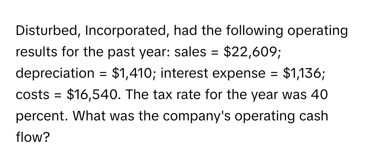 Disturbed, Incorporated, had the following operating results for the past year: sales = $22,609; depreciation = $1,410; interest expense = $1,136; costs = $16,540. The tax rate for the year was 40 percent. What was the company's operating cash flow?