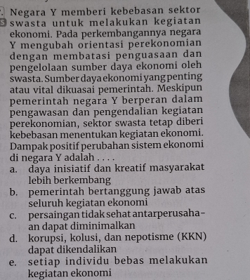 Negara Y memberi kebebasan sektor
Oswasta untuk melakukan kegiatan
ekonomi. Pada perkembangannya negara
Y mengubah orientasi perekonomian
dengan membatasi penguasaan dan
pengelolaan sumber daya ekonomi oleh
swasta. Sumber daya ekonomi yang penting
atau vital dikuasai pemerintah. Meskipun
pemerintah negara Y berperan dalam
pengawasan dan pengendalian kegiatan
perekonomian, sektor swasta tetap diberi
kebebasan menentukan kegiatan ekonomi.
Dampak positif perubahan sistem ekonomi
di negara Y adalah
a. daya inisiatif dan kreatif masyarakat
lebih berkembang
b. pemerintah bertanggung jawab atas
seluruh kegiatan ekonomi
c. persaingan tidak sehat antarperusaha
an dapat diminimalkan
d. korupsi, kolusi, dan nepotisme (KKN)
dapat dikendalikan
e. setiap individu bebas melakukan
kegiatan ekonomi