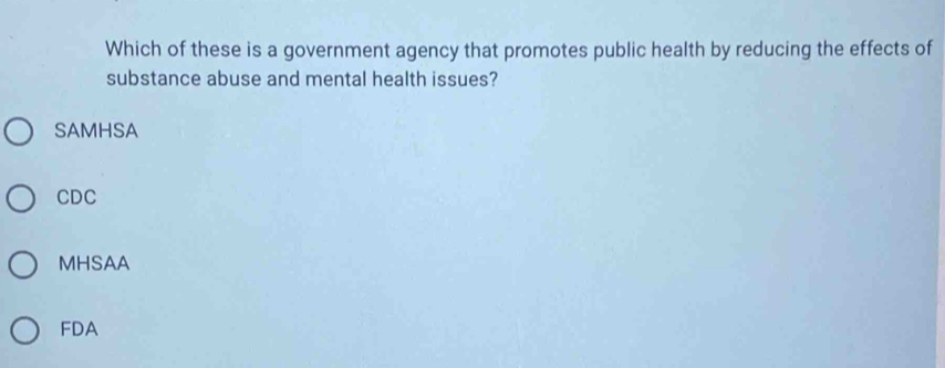 Which of these is a government agency that promotes public health by reducing the effects of
substance abuse and mental health issues?
SAMHSA
CDC
MHSAA
FDA