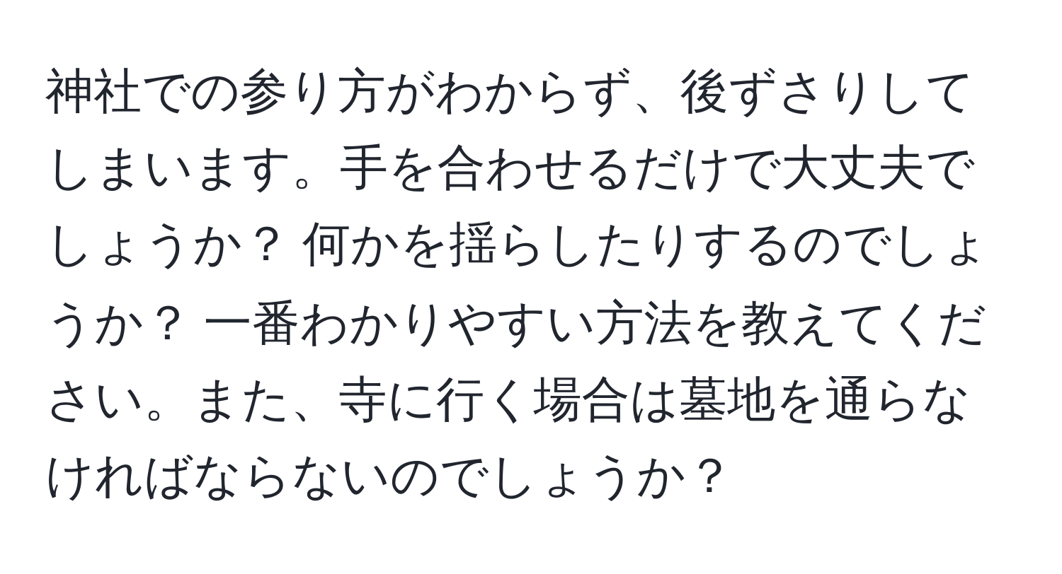 神社での参り方がわからず、後ずさりしてしまいます。手を合わせるだけで大丈夫でしょうか？ 何かを揺らしたりするのでしょうか？ 一番わかりやすい方法を教えてください。また、寺に行く場合は墓地を通らなければならないのでしょうか？