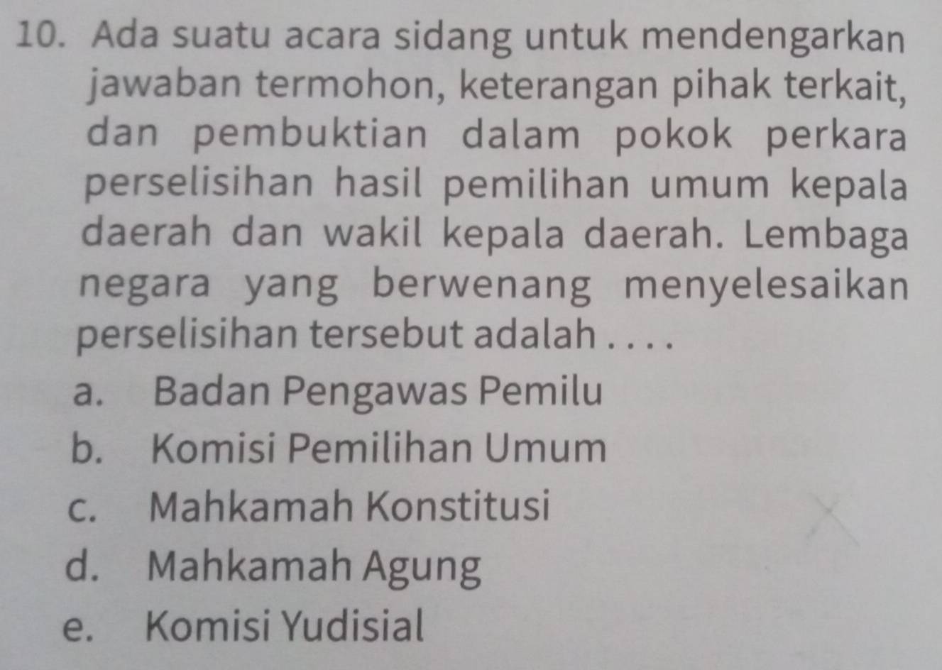 Ada suatu acara sidang untuk mendengarkan
jawaban termohon, keterangan pihak terkait,
dan pembuktian dalam pokok perkara
perselisihan hasil pemilihan umum kepala
daerah dan wakil kepala daerah. Lembaga
negara yang berwenang menyelesaikan
perselisihan tersebut adalah . . . .
a. Badan Pengawas Pemilu
b. Komisi Pemilihan Umum
c. Mahkamah Konstitusi
d. Mahkamah Agung
e. Komisi Yudisial