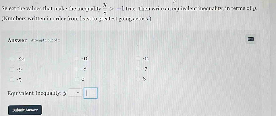 Select the values that make the inequality  y/8 >-1 true. Then write an equivalent inequality, in terms of y.
(Numbers written in order from least to greatest going across.)
Answer Attempt 1 out of 2
-24 -16 -11
-9
-8
-7
-5
8
Equivalent Inequality: y□ □
Submit Answer