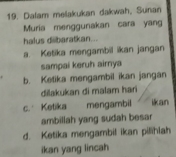 Dalam melakukan dakwah, Sunan
Muria menggunakan cara yang
halus diibaratkan...
a. Ketika mengambil ikan jangan
sampai keruh aimya
b. Ketika mengambil ikan jangan
dilakukan di malam hari
c. Ketika mengambil ikan
ambillah yang sudah besar
d. Ketika mengambil ikan pilihlah
ikan yang lincah