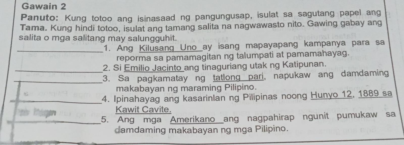 Gawain 2 
Panuto: Kung totoo ang isinasaad ng pangungusap, isulat sa sagutang papel ang 
Tama. Kung hindi totoo, isulat ang tamang salita na nagwawasto nito. Gawing gabay ang 
salita o mga salitang may salungguhit. 
_1. Ang Kilusang Uno ay isang mapayapang kampanya para sa 
reporma sa pamamagitan ng talumpati at pamamahayag. 
_2. Si Emilio Jacinto ang tinaguriang utak ng Katipunan. 
_3. Sa pagkamatay ng tatlong pari, napukaw ang damdaming 
makabayan ng maraming Pilipino. 
_4. Ipinahayag ang kasarinlan ng Pilipinas noong Hunyo 12, 1889 sa 
Kawit Cavite. 
_5. Ang mga Amerikano ang nagpahirap ngunit pumukaw sa 
damdaming makabayan ng mga Pilipino.