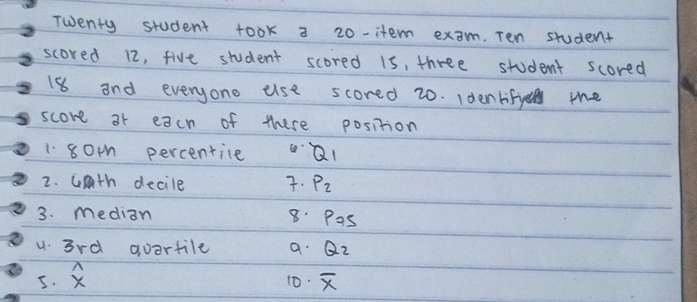 Twenty student took a 20 -item exam. Ten student 
scored 12, five student scored 1s, three student scored
18 and everyone use scored 20. Identifye the 
score 3r each of these position 
1 801 percentile Q_1
2. cth decile . P_2
3. median 8. Pas
u 3rd aoartile a. Q_2
5. overset wedge x 10. overline x