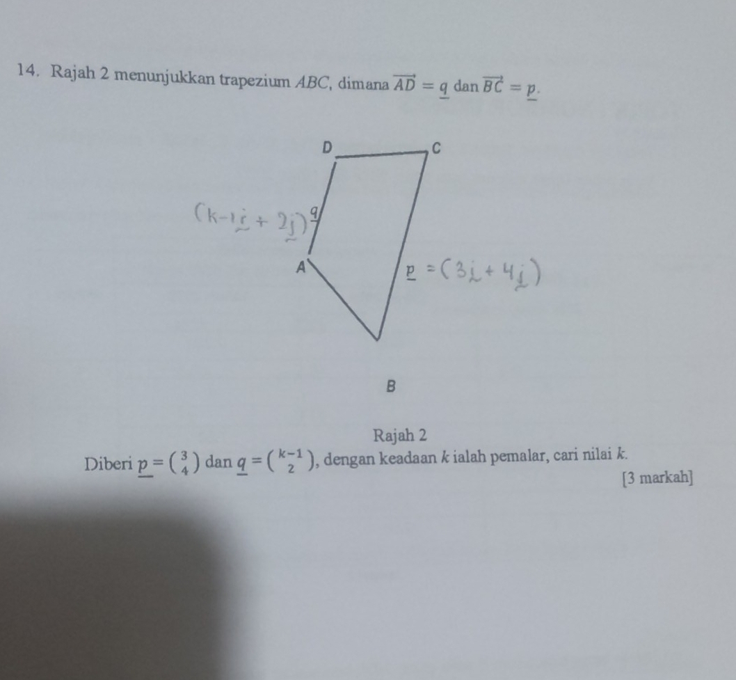 Rajah 2 menunjukkan trapezium ABC, dimana vector AD=q dan vector BC=p.
Rajah 2
Diberi _ p=beginpmatrix 3 4endpmatrix dan _ q=beginpmatrix k-1 2endpmatrix , dengan keadaan k ialah pemalar, cari nilai k.
[3 markah]