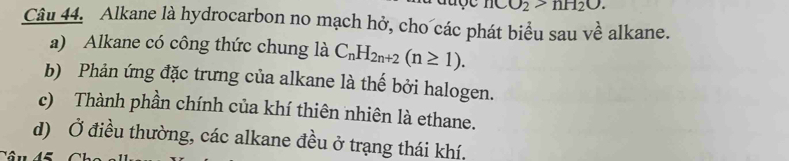 O_2>nH_2O. 
Câu 44. Alkane là hydrocarbon no mạch hở, cho các phát biểu sau về alkane. 
a) Alkane có công thức chung là C_nH_2n+2(n≥ 1). 
b) Phản ứng đặc trưng của alkane là thế bởi halogen. 
c) Thành phần chính của khí thiên nhiên là ethane. 
d) Ở điều thường, các alkane đều ở trạng thái khí.