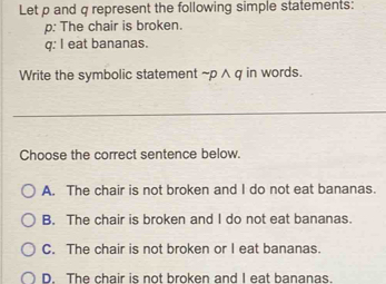 Let p and q represent the following simple statements:
p: The chair is broken.
q: I eat bananas.
Write the symbolic statement ~p ∧ q in words.
_
Choose the correct sentence below.
A. The chair is not broken and I do not eat bananas.
B. The chair is broken and I do not eat bananas.
C. The chair is not broken or I eat bananas.
D. The chair is not broken and I eat bananas.