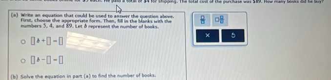 sach. He paid a total of $4 for shipping. The total cost of the purchase was $89. How many books did he bu 
(a) Write an equation that could be used to answer the question above.  □ /□  
First, choose the appropriate form. Then, fill in the blanks with the 
numbers 5, 4, and 89. Let 8 represent the number of books. 
× 5
□ b+□ =□
□ b-□ =□
(b) Solve the equation in part (a) to find the number of books.