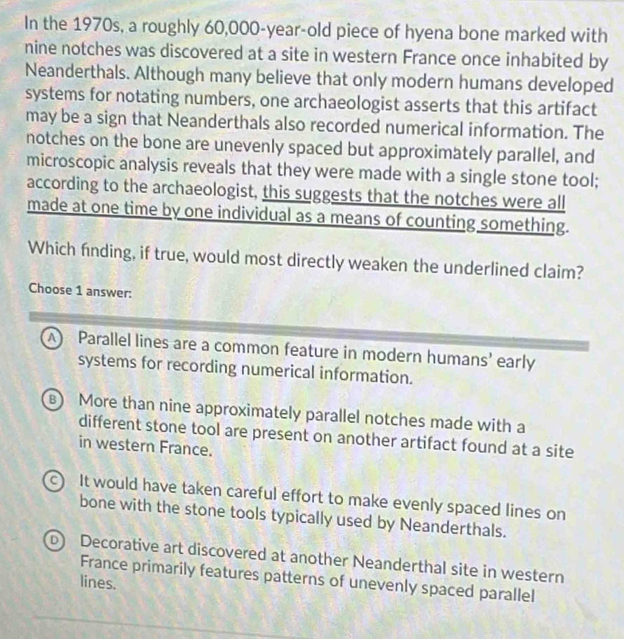 In the 1970s, a roughly 60,000-year-old piece of hyena bone marked with
nine notches was discovered at a site in western France once inhabited by
Neanderthals. Although many believe that only modern humans developed
systems for notating numbers, one archaeologist asserts that this artifact
may be a sign that Neanderthals also recorded numerical information. The
notches on the bone are unevenly spaced but approximately parallel, and
microscopic analysis reveals that they were made with a single stone tool;
according to the archaeologist, this suggests that the notches were all
made at one time by one individual as a means of counting something.
Which finding, if true, would most directly weaken the underlined claim?
Choose 1 answer:
A Parallel lines are a common feature in modern humans' early
systems for recording numerical information.
B) More than nine approximately parallel notches made with a
different stone tool are present on another artifact found at a site
in western France.
c) It would have taken careful effort to make evenly spaced lines on
bone with the stone tools typically used by Neanderthals.
b) Decorative art discovered at another Neanderthal site in western
France primarily features patterns of unevenly spaced parallel
lines.