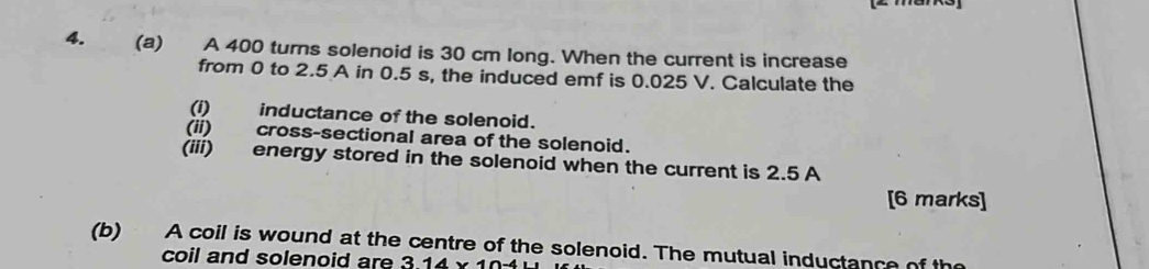 A 400 turns solenoid is 30 cm long. When the current is increase 
from 0 to 2.5 A in 0.5 s, the induced emf is 0.025 V. Calculate the 
(i) inductance of the solenoid. 
(ii) cross-sectional area of the solenoid. 
(iii) energy stored in the solenoid when the current is 2.5 A
[6 marks] 
(b) A coil is wound at the centre of the solenoid. The mutual inductance of the 
coil and solenoid are 314* 1