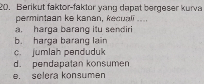 Berikut faktor-faktor yang dapat bergeser kurva
permintaan ke kanan, kecuali ....
a. harga barang itu sendiri
b. harga barang lain
c. jumlah penduduk
d. pendapatan konsumen
e. selera konsumen