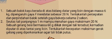 NDO RaTAmá 
1. Sebuah balok kayu berada di atas bidang datar yang licin dengan massa 6
kg, dipengaruhi gaya Fmendatar sebesar 28 N. Tentukanlah percepatan 
dan perpindahan balok setelah gaya bekerja selama 2 sekon. 
2. Seutas tali panjangnya 1 m mampu menahan gaya maksimum 20 N. 
Sebuah gelang besi bermassa 60 g diikat dengan tali tersebut, kemudian 
diputar di atas lantai yang licin. Tentukanlah kecepatan maksimun gerak 
gelang yang diperkenankan agar tali tidak putus.