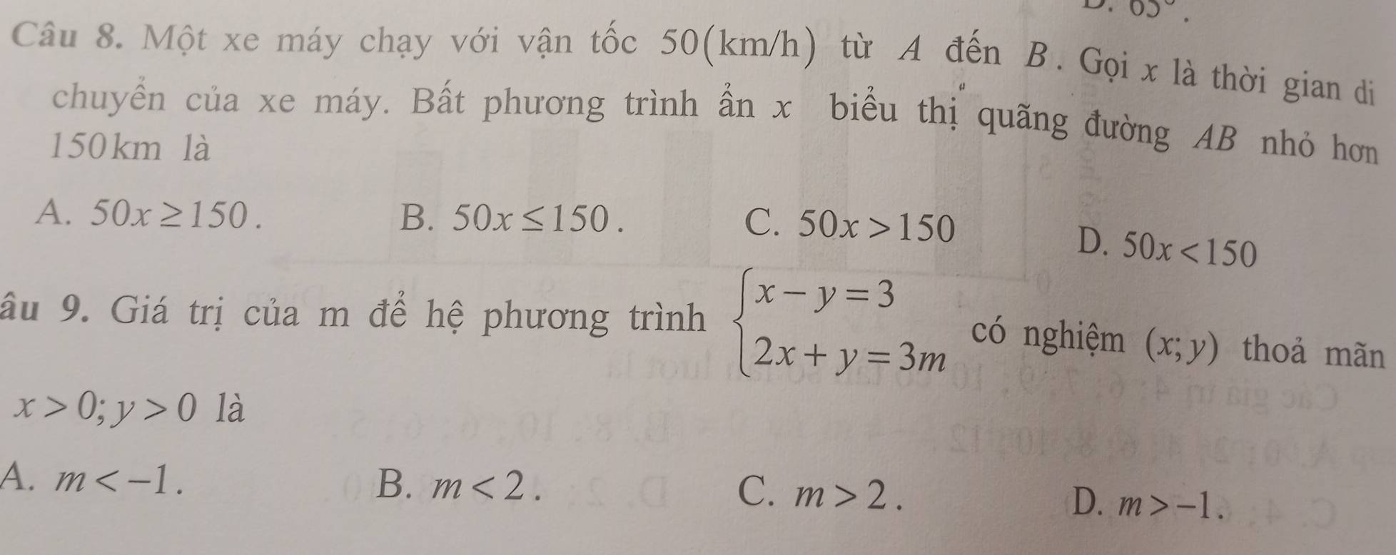 05°. 
Câu 8. Một xe máy chạy với vận tốc 50(km/h) từ A đến B. Gọi x là thời gian di
chuyển của xe máy. Bất phương trình ẫn x biểu thị quãng đường AB nhỏ hơn
150 km là
A. 50x≥ 150. B. 50x≤ 150. C. 50x>150
D. 50x<150</tex> 
âu 9. Giá trị của m để hệ phương trình beginarrayl x-y=3 2x+y=3mendarray. có nghiệm (x;y) thoả mãn
x>0; y>0 là
A. m . B. m<2</tex>. C. m>2.
D. m>-1.