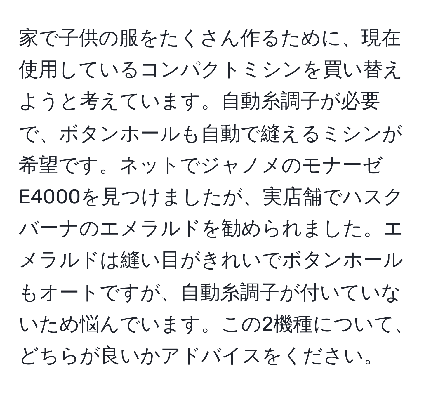 家で子供の服をたくさん作るために、現在使用しているコンパクトミシンを買い替えようと考えています。自動糸調子が必要で、ボタンホールも自動で縫えるミシンが希望です。ネットでジャノメのモナーゼE4000を見つけましたが、実店舗でハスクバーナのエメラルドを勧められました。エメラルドは縫い目がきれいでボタンホールもオートですが、自動糸調子が付いていないため悩んでいます。この2機種について、どちらが良いかアドバイスをください。