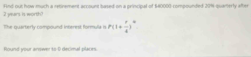 Find out how much a retirement account based on a principal of $40000 compounded 20% quarterly after
2 years is worth? 
The quarterly compound interest formulla is P(1+ r/4 )^4. 
Round your answer to 0 decimal places.
