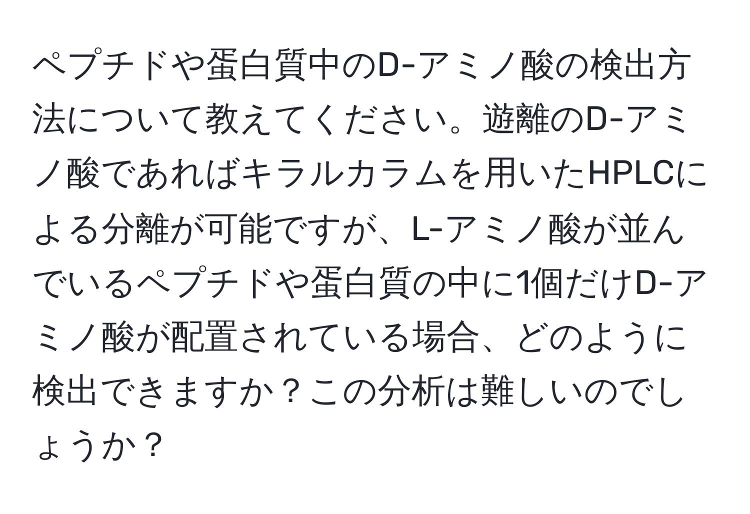 ペプチドや蛋白質中のD-アミノ酸の検出方法について教えてください。遊離のD-アミノ酸であればキラルカラムを用いたHPLCによる分離が可能ですが、L-アミノ酸が並んでいるペプチドや蛋白質の中に1個だけD-アミノ酸が配置されている場合、どのように検出できますか？この分析は難しいのでしょうか？