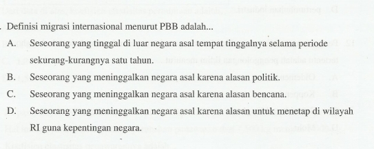 Definisi migrasi internasional menurut PBB adalah...
A. Seseorang yang tinggal di luar negara asal tempat tinggalnya selama periode
sekurang-kurangnya satu tahun.
B. Seseorang yang meninggalkan negara asal karena alasan politik.
C. Seseorang yang meninggalkan negara asal karena alasan bencana.
D. Seseorang yang meninggalkan negara asal karena alasan untuk menetap di wilayah
RI guna kepentingan negara.