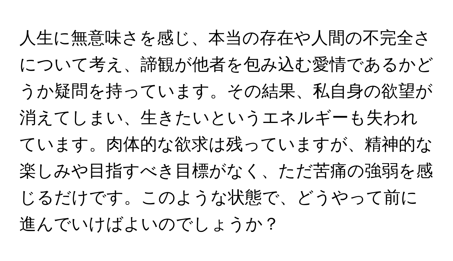 人生に無意味さを感じ、本当の存在や人間の不完全さについて考え、諦観が他者を包み込む愛情であるかどうか疑問を持っています。その結果、私自身の欲望が消えてしまい、生きたいというエネルギーも失われています。肉体的な欲求は残っていますが、精神的な楽しみや目指すべき目標がなく、ただ苦痛の強弱を感じるだけです。このような状態で、どうやって前に進んでいけばよいのでしょうか？