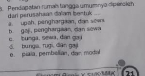 Pendapatan rumah tangga umumnya diperoleh
dari perusahaan dalam bentuk
a. upah, penghargaan, dan sewa
b. gaji, penghargaan, dan sewa
c. bunga, sewa, dan gaji
d. bunga, rugi, dan gaji
e. piala, pembelian, dan modal
Iomi Riania × E × tc/MAK 21