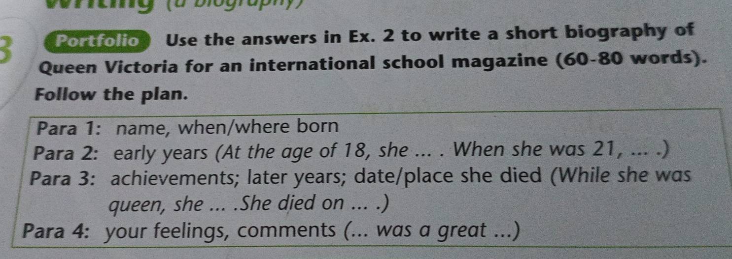 Vrrahg(a biography) 
Portfolio Use the answers in Ex. 2 to write a short biography of 
Queen Victoria for an international school magazine (60- 80 words). 
Follow the plan. 
Para 1: name, when/where born 
Para 2: early years (At the age of 18, she ... . When she was 21, ... .) 
Para 3: achievements; later years; date/place she died (While she was 
queen, she ... .She died on ... .) 
Para 4: your feelings, comments (... was a great ...)