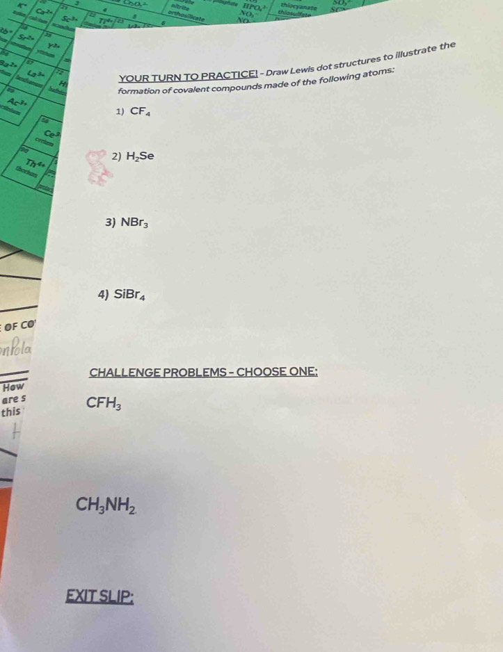 3
K° a e
Ca^(2+)
thiocyanate 
nitrite I PO J so 
a thiosulfate 
5 
NO 
orthosilicate No
Sc^(3+) TT^4+
a a
2b° 5r^(2x)
Y^(3+)
84
2a^2= 5
I YOUR TURN TO PRACTICE! - Draw Lewis dot structures to illustrate the
∠ 3^(30) 2
Ac^(3+) formation of covalent compounds made of the following atoms: 
Sa CF_4
1) 
4
Ce^3
ceclum 
to
Th^(4+) 2) H_2Se
thorium 
3) NBr_3
4) SiBr_4
F CO 
CHALLENGE PROBLEMS - CHOOSE ONE: 
How 
are s 
this CFH_3
CH_3NH_2
EXIT SLIP: