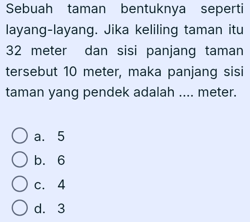 Sebuah taman bentuknya seperti
layang-layang. Jika keliling taman itu
32 meter dan sisi panjang taman
tersebut 10 meter, maka panjang sisi
taman yang pendek adalah .... meter.
a. 5
b. 6
c. 4
d. 3