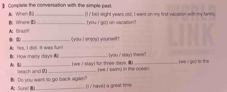 € Complete the conversation with the simple past. 
A: When (1.) _(I / be) eight years old, I went on my first vacation with my family. 
B: Where (2.) _(you / go) on vacation? 
A: Brazil! 
B: (3.)_ (you / enjoy) yourself? 
A: Yes, I did. It was fun! 
B: How many days (4.) _(you / stay) there? 
A: (5.)_ (we / stay) for three days. (6.) _(we / go) to the 
beach and (7.) _(we / swim) in the ocean. 
B: Do you want to go back again? 
A: Sure! (8.) _(I / have) a great time.