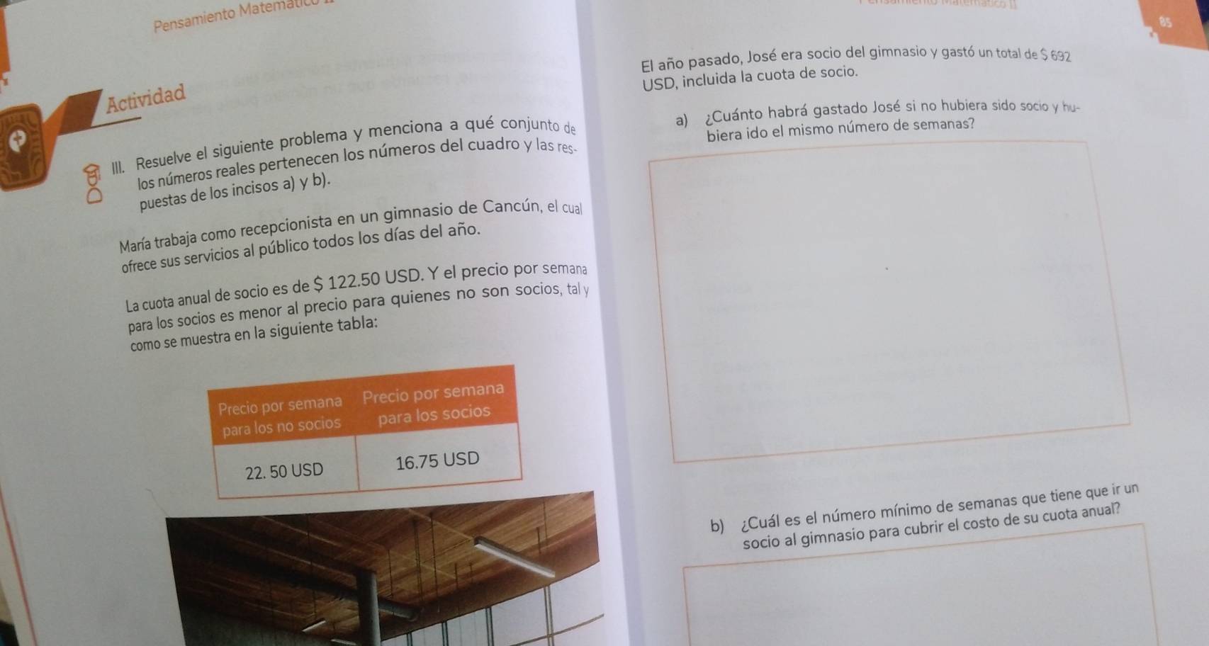 Pensamiento Matemat 
8s 
El año pasado, José era socio del gimnasio y gastó un total de $ 692
USD, incluida la cuota de socio. 
Actividad 
a) ¿Cuánto habrá gastado José si no hubiera sido socio y hu- 
III. Resuelve el siguiente problema y menciona a qué conjunto de 
biera ido el mismo número de semanas? 
los números reales pertenecen los números del cuadro y las res- 
puestas de los incisos a) y b). 
María trabaja como recepcionista en un gimnasio de Cancún, el cua 
ofrece sus servicios al público todos los días del año. 
La cuota anual de socio es de $ 122.50 USD. Y el precio por semana 
para los socios es menor al precio para quienes no son socios, tal y 
como se muestra en la siguiente tabla: 
b) ¿Cuál es el número mínimo de semanas que tiene que ir un 
socio al gimnasio para cubrir el costo de su cuota anual?