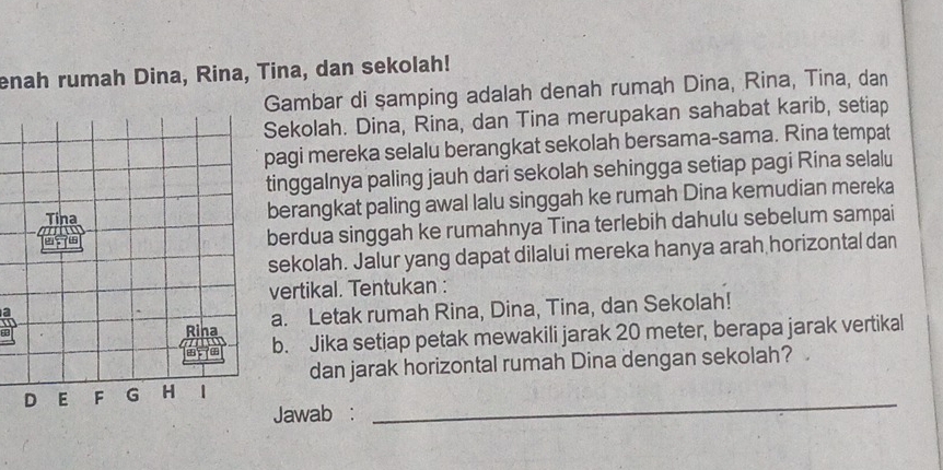 enah rumah Dina, Rina, Tina, dan sekolah! 
Gambar di samping adalah denah rumah Dina, Rina, Tina, dan 
Sekolah. Dina, Rina, dan Tina merupakan sahabat karib, setiap 
pagi mereka selalu berangkat sekolah bersama-sama. Rina tempat 
tinggalnya paling jauh dari sekolah sehingga setiap pagi Rina selalu 
berangkat paling awal lalu singgah ke rumah Dina kemudian mereka 
berdua singgah ke rumahnya Tina terlebih dahulu sebelum sampai 
sekolah. Jalur yang dapat dilalui mereka hanya arah horizontal dan 
vertikal. Tentukan : 
a. Letak rumah Rina, Dina, Tina, dan Sekolah! 
b. Jika setiap petak mewakili jarak 20 meter, berapa jarak vertikal 
dan jarak horizontal rumah Dina dengan sekolah? 
Jawab : 
_