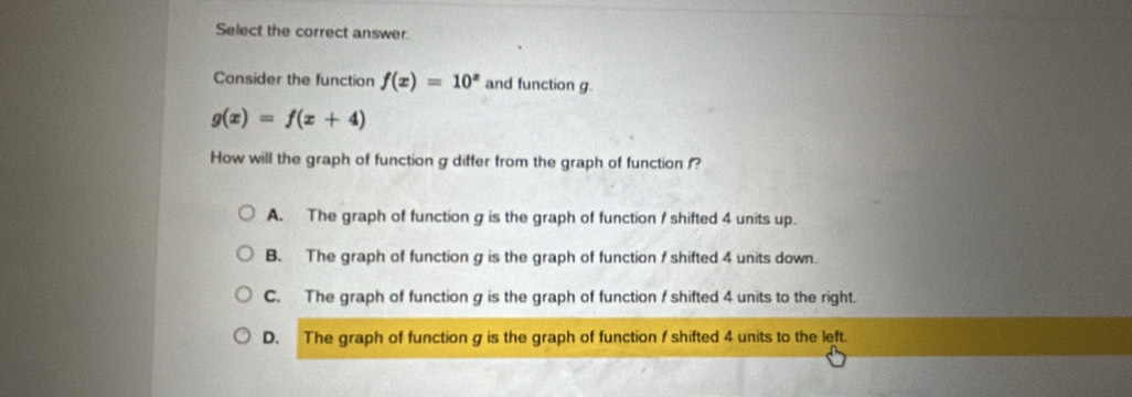 Select the correct answer.
Consider the function f(x)=10^x and function g.
g(x)=f(x+4)
How will the graph of function g differ from the graph of function f?
A. The graph of function g is the graph of function f shifted 4 units up.
B. The graph of function g is the graph of function f shifted 4 units down.
C. The graph of function g is the graph of function f shifted 4 units to the right.
D. The graph of function g is the graph of function f shifted 4 units to the left.