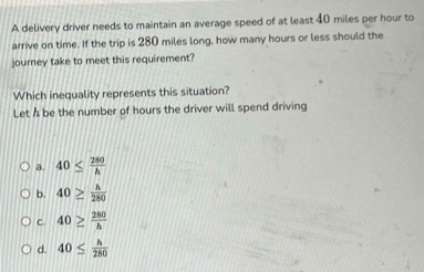 A delivery driver needs to maintain an average speed of at least 40 miles per hour to
arrive on time. If the trip is 280 miles long, how many hours or less should the
journey take to meet this requirement?
Which inequality represents this situation?
Let h be the number of hours the driver will spend driving
a. 40≤  280/h 
b. 40≥  h/280 
C. 40≥  280/h 
d. 40≤  h/280 