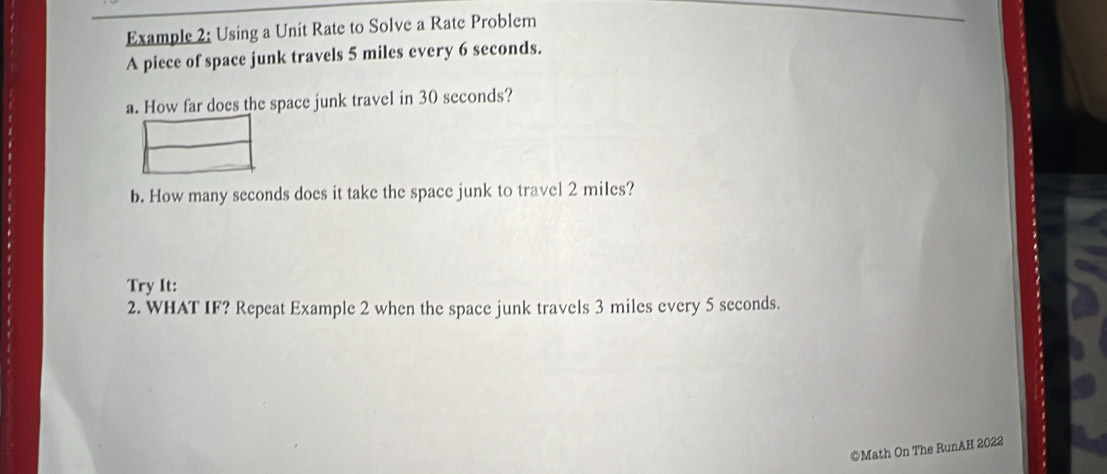 Example 2: Using a Unit Rate to Solve a Rate Problem 
A piece of space junk travels 5 miles every 6 seconds. 
a. How far does the space junk travel in 30 seconds? 
b. How many seconds does it take the space junk to travel 2 miles? 
Try It: 
2. WHAT IF? Repeat Example 2 when the space junk travels 3 miles every 5 seconds. 
©Math On The RunAH 2022