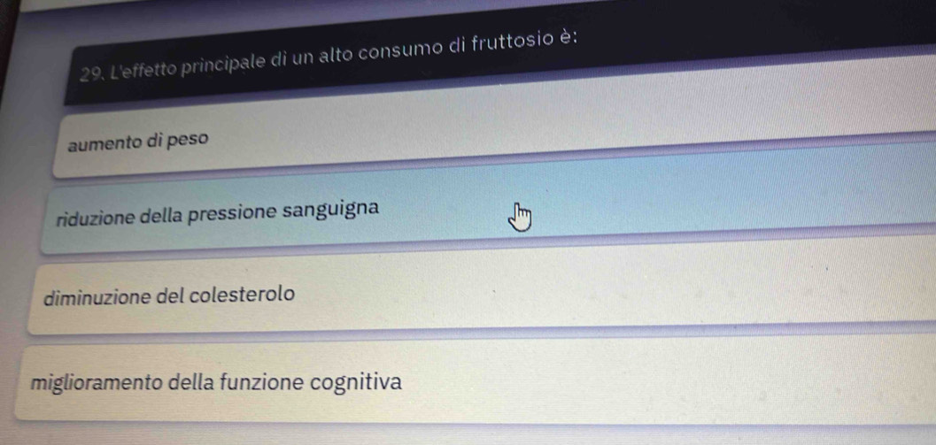 L'effetto principale di un alto consumo di fruttosio è:
aumento di peso
riduzione della pressione sanguigna
diminuzione del colesterolo
miglioramento della funzione cognitiva