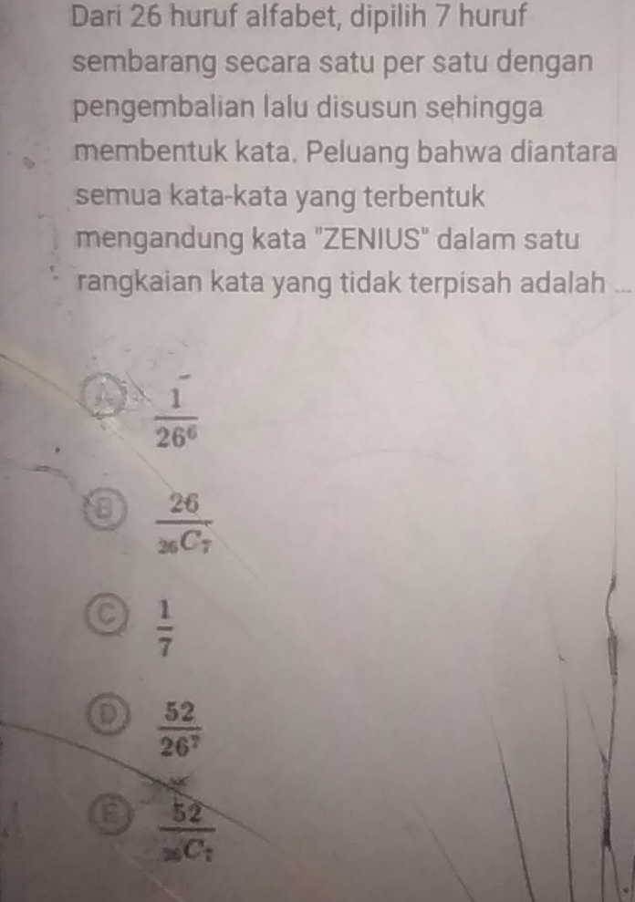 Dari 26 huruf alfabet, dipilih 7 huruf
sembarang secara satu per satu dengan
pengembalian lalu disusun sehingga
membentuk kata. Peluang bahwa diantara
semua kata-kata yang terbentuk
mengandung kata "ZENIUS" dalam satu
rangkaian kata yang tidak terpisah adalah ...
 1/26^6 
a frac 26_26C_7
 1/7 
 52/26^7 
frac 52_20C_1