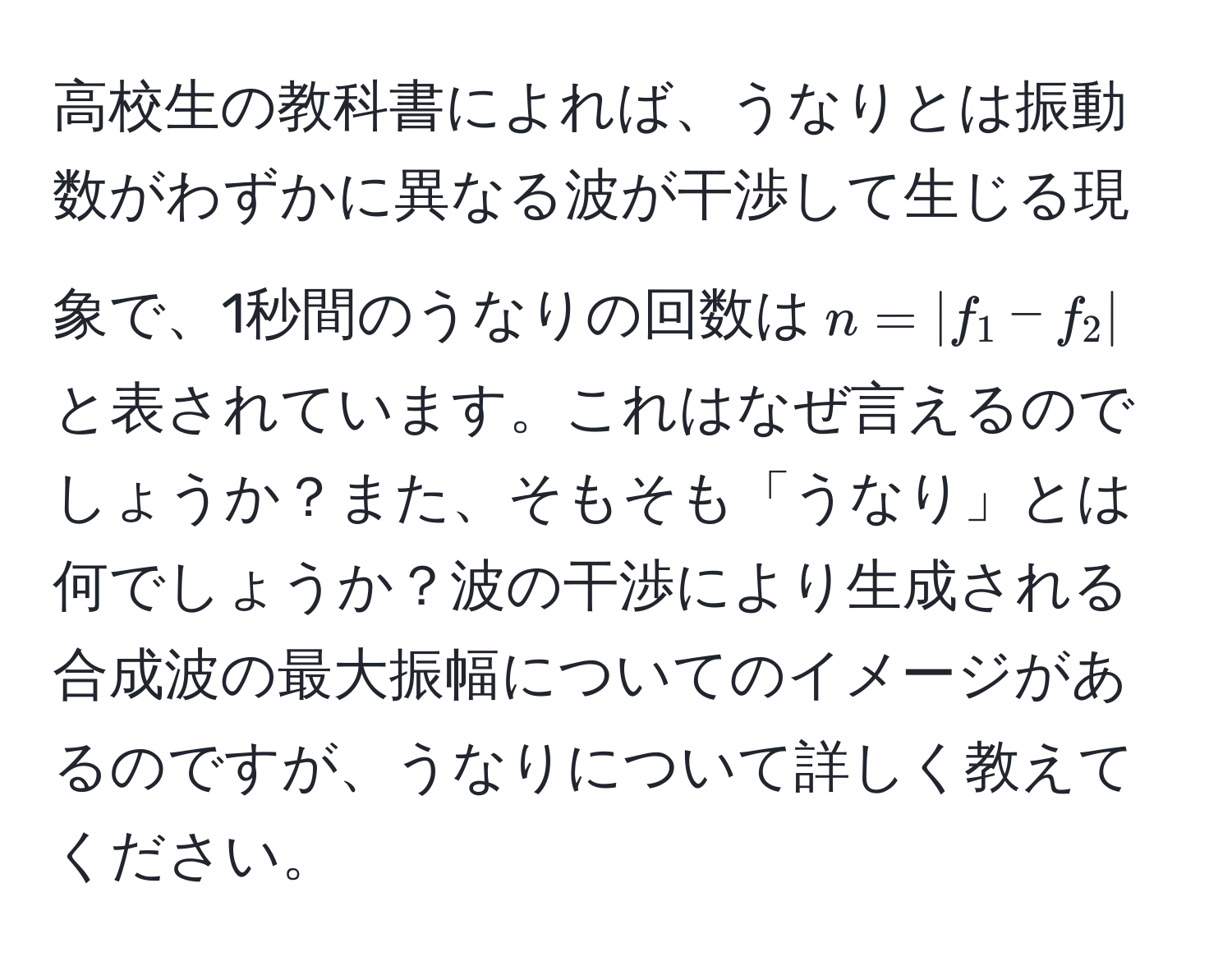 高校生の教科書によれば、うなりとは振動数がわずかに異なる波が干渉して生じる現象で、1秒間のうなりの回数は$n = |f_1 - f_2|$と表されています。これはなぜ言えるのでしょうか？また、そもそも「うなり」とは何でしょうか？波の干渉により生成される合成波の最大振幅についてのイメージがあるのですが、うなりについて詳しく教えてください。