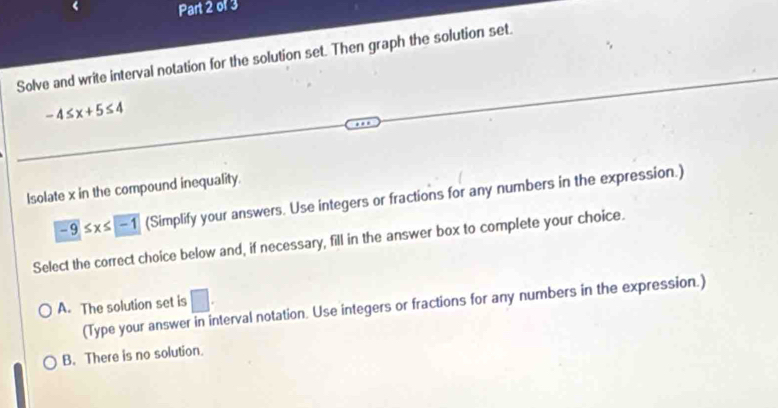 Solve and write interval notation for the solution set. Then graph the solution set.
-4≤ x+5≤ 4
Isolate x in the compound inequality.
-9≤ x≤ -1 (Simplify your answers. Use integers or fractions for any numbers in the expression.)
Select the correct choice below and, if necessary, fill in the answer box to complete your choice.
A. The solution set is □ . 
(Type your answe terval notation. Use integers or fractions for any numbers in the expression.)
B. There is no solution.